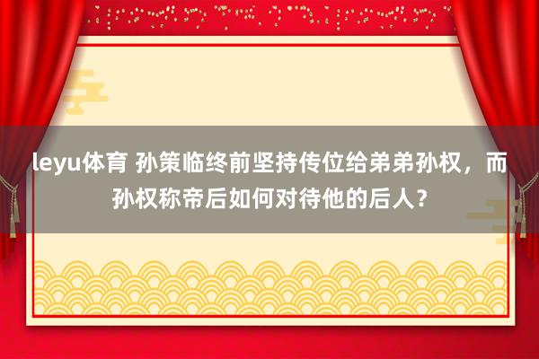 leyu体育 孙策临终前坚持传位给弟弟孙权，而孙权称帝后如何对待他的后人？