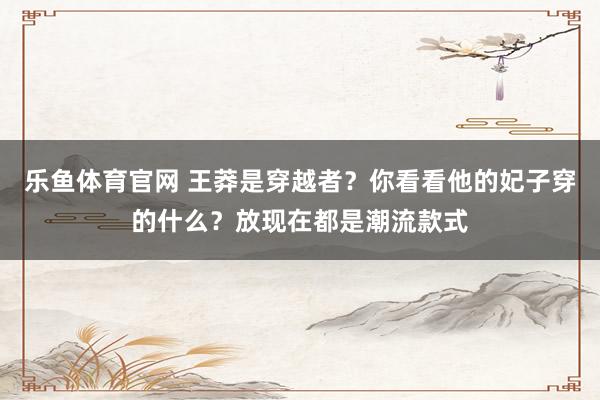 乐鱼体育官网 王莽是穿越者？你看看他的妃子穿的什么？放现在都是潮流款式
