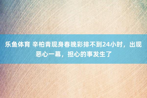 乐鱼体育 辛柏青现身春晚彩排不到24小时，出现恶心一幕，担心的事发生了