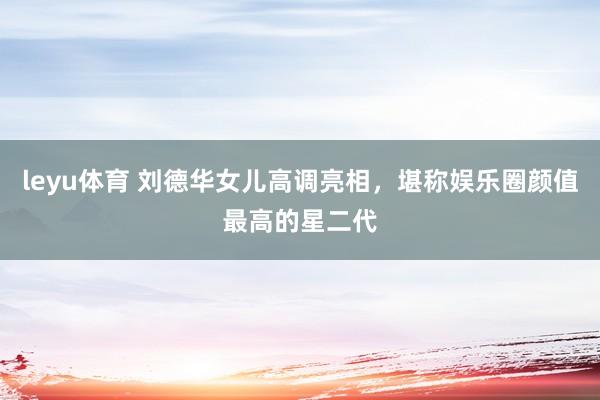 leyu体育 刘德华女儿高调亮相，堪称娱乐圈颜值最高的星二代