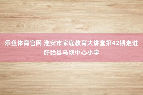 乐鱼体育官网 淮安市家庭教育大讲堂第42期走进盱眙县马坝中心小学