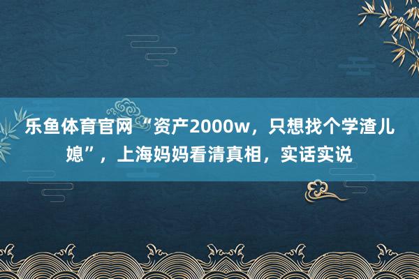 乐鱼体育官网 “资产2000w，只想找个学渣儿媳”，上海妈妈看清真相，实话实说