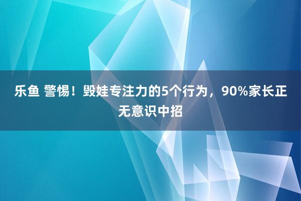 乐鱼 警惕!毁娃专注力的5个行为,90%家长正无意识中招