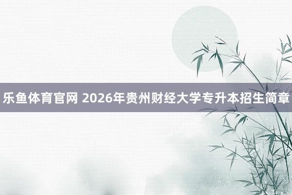 乐鱼体育官网 2026年贵州财经大学专升本招生简章
