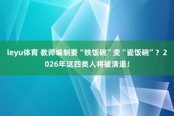 leyu体育 教师编制要“铁饭碗”变“瓷饭碗”?2026年这四类人将被清退!