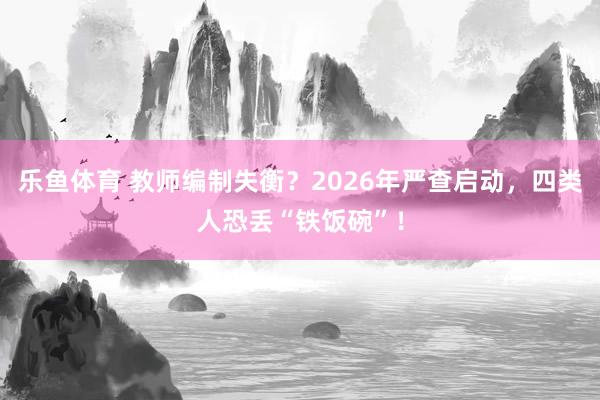 乐鱼体育 教师编制失衡？2026年严查启动，四类人恐丢“铁饭碗”！