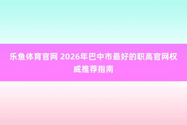 乐鱼体育官网 2026年巴中市最好的职高官网权威推荐指南
