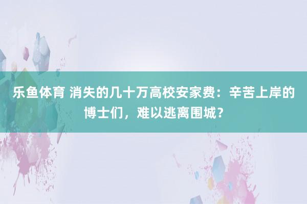 乐鱼体育 消失的几十万高校安家费：辛苦上岸的博士们，难以逃离围城？
