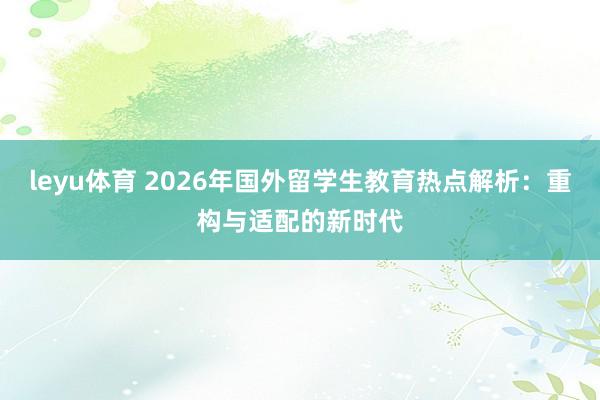leyu体育 2026年国外留学生教育热点解析:重构与适配的新时代