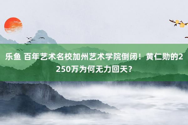 乐鱼 百年艺术名校加州艺术学院倒闭！黄仁勋的2250万为何无力回天？