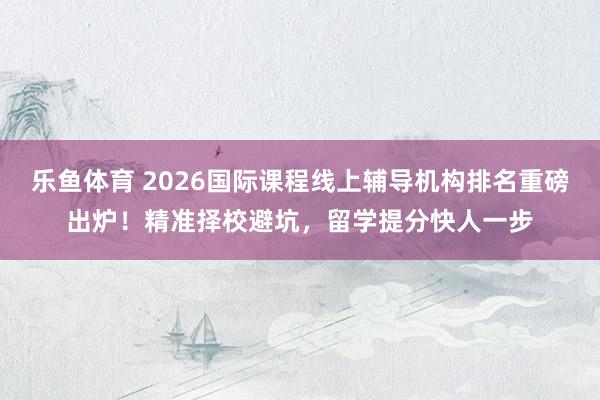 乐鱼体育 2026国际课程线上辅导机构排名重磅出炉！精准择校避坑，留学提分快人一步