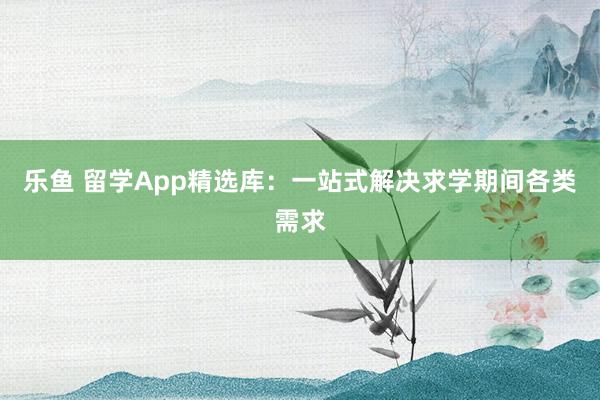 乐鱼 留学App精选库：一站式解决求学期间各类需求