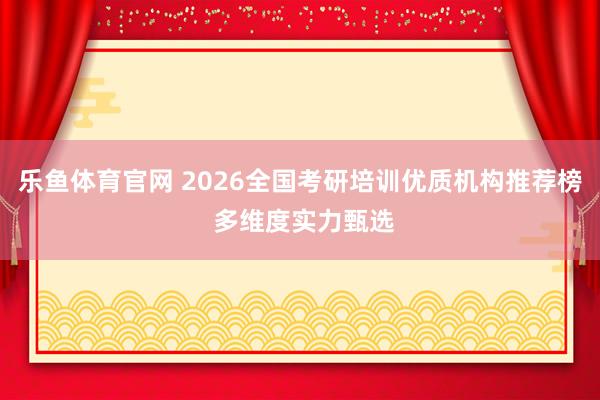 乐鱼体育官网 2026全国考研培训优质机构推荐榜 多维度实力甄选