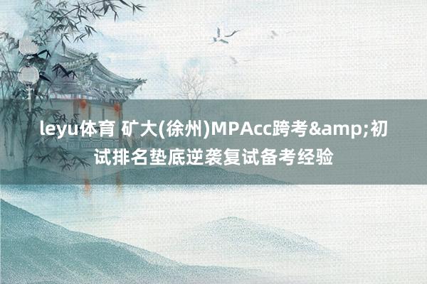 leyu体育 矿大(徐州)MPAcc跨考&初试排名垫底逆袭复试备考经验