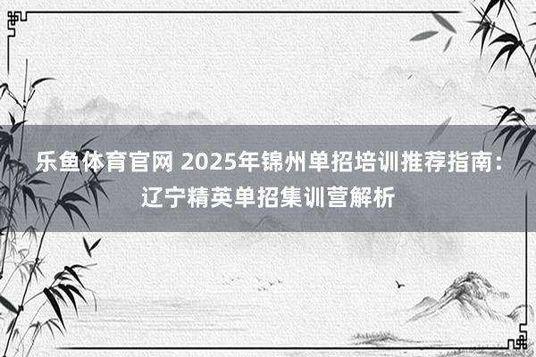 乐鱼体育官网 2025年锦州单招培训推荐指南：辽宁精英单招集训营解析