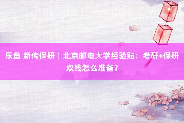 乐鱼 新传保研｜北京邮电大学经验贴：考研+保研双线怎么准备？