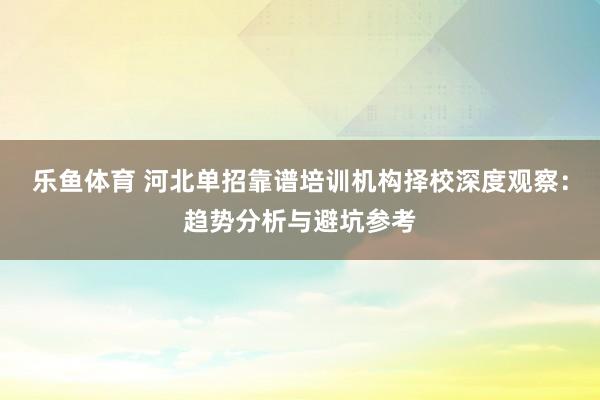 乐鱼体育 河北单招靠谱培训机构择校深度观察：趋势分析与避坑参考