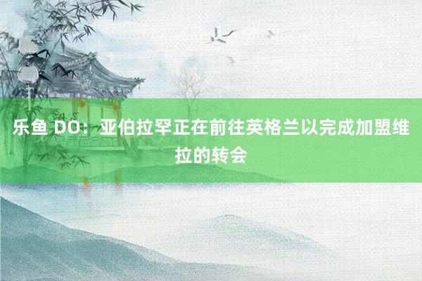 乐鱼 DO：亚伯拉罕正在前往英格兰以完成加盟维拉的转会