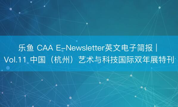 乐鱼 CAA E-Newsletter英文电子简报 | Vol.11 中国（杭州）艺术与科技国际双年展特刊