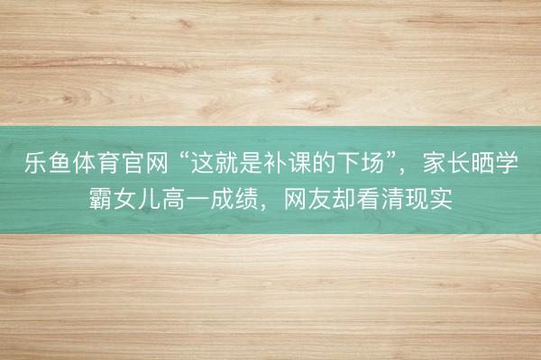 乐鱼体育官网 “这就是补课的下场”,家长晒学霸女儿高一成绩,网友却看清现实