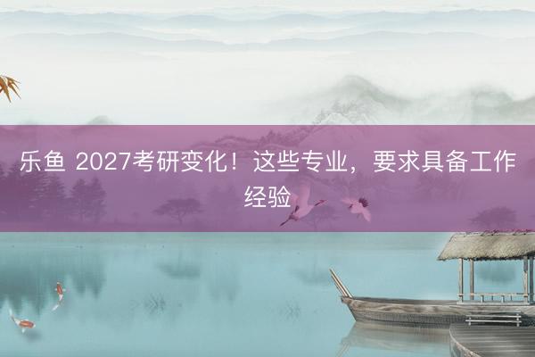 乐鱼 2027考研变化！这些专业，要求具备工作经验