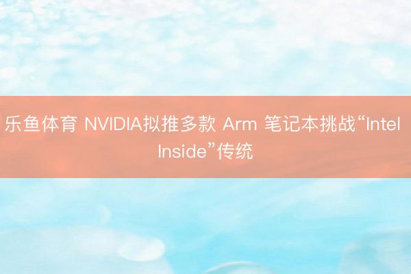 乐鱼体育 NVIDIA拟推多款 Arm 笔记本挑战“Intel Inside”传统