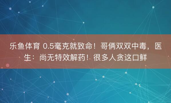 乐鱼体育 0.5毫克就致命!哥俩双双中毒,医生:尚无特效解药!很多人贪这口鲜