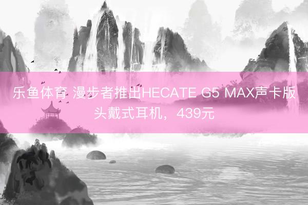 乐鱼体育 漫步者推出HECATE G5 MAX声卡版头戴式耳机，439元