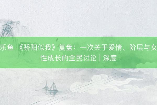 乐鱼 《骄阳似我》复盘：一次关于爱情、阶层与女性成长的全民讨论 | 深度