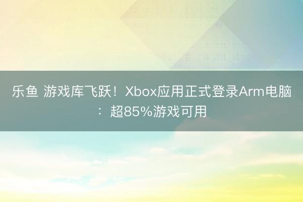 乐鱼 游戏库飞跃!Xbox应用正式登录Arm电脑:超85%游戏可用