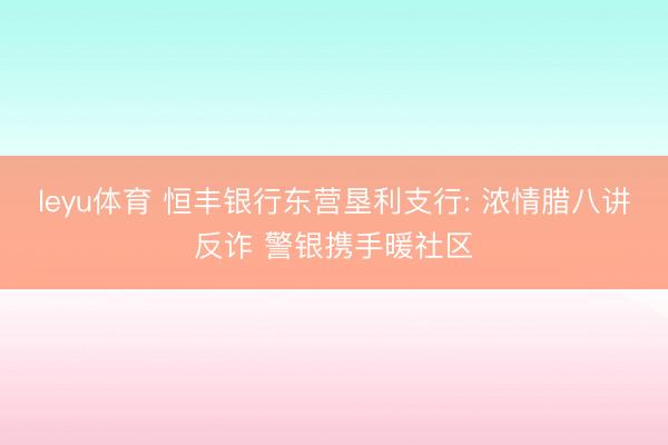 leyu体育 恒丰银行东营垦利支行: 浓情腊八讲反诈 警银携手暖社区