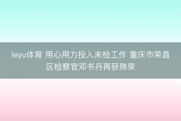 leyu体育 用心用力投入未检工作 重庆市荣昌区检察官邓书丹再获殊荣