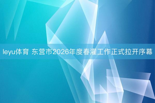 leyu体育 东营市2026年度春灌工作正式拉开序幕