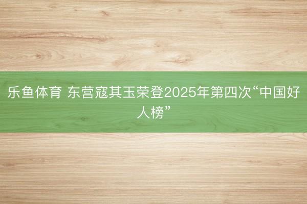 乐鱼体育 东营寇其玉荣登2025年第四次“中国好人榜”