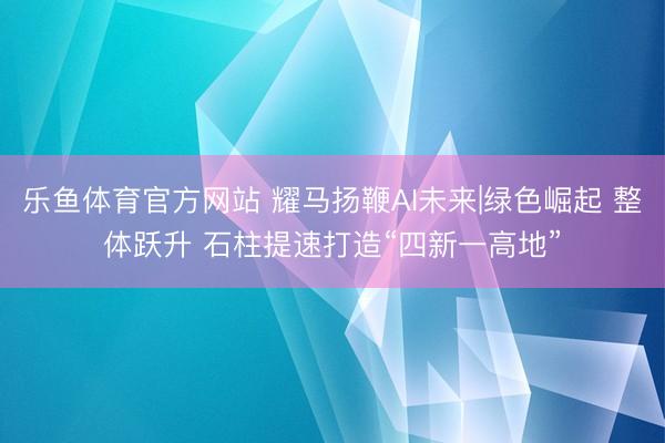 乐鱼体育官方网站 耀马扬鞭AI未来|绿色崛起 整体跃升 石柱提速打造“四新一高地”