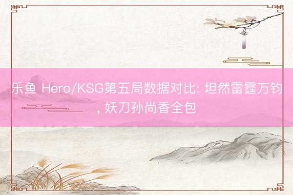 乐鱼 Hero/KSG第五局数据对比: 坦然雷霆万钧， 妖刀孙尚香全包