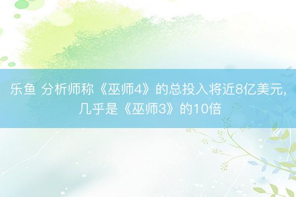 乐鱼 分析师称《巫师4》的总投入将近8亿美元, 几乎是《巫师3》的10倍