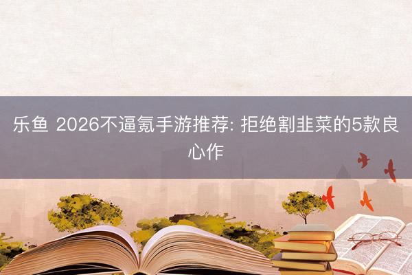 乐鱼 2026不逼氪手游推荐: 拒绝割韭菜的5款良心作