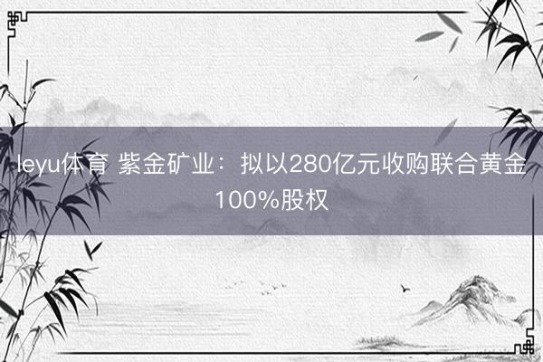 leyu体育 紫金矿业：拟以280亿元收购联合黄金100%股权