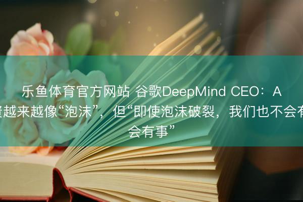 乐鱼体育官方网站 谷歌DeepMind CEO：AI投资越来越像“泡沫”，但“即使泡沫破裂，我们也不会有事”
