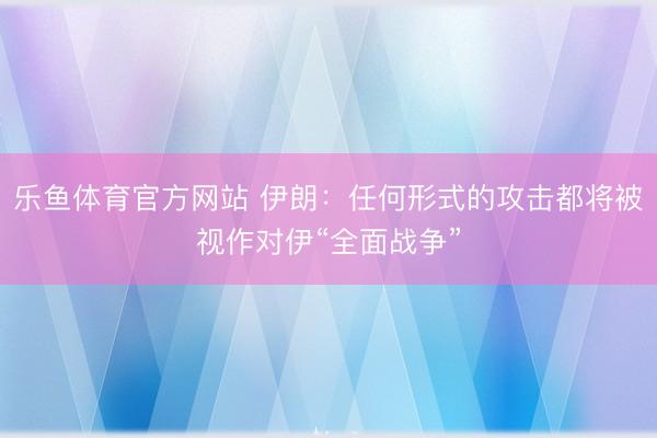 乐鱼体育官方网站 伊朗：任何形式的攻击都将被视作对伊“全面战争”