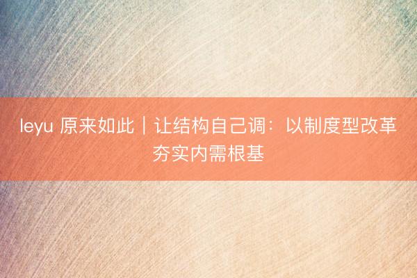 leyu 原来如此|让结构自己调:以制度型改革夯实内需根基