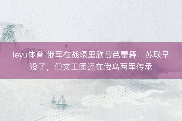leyu体育 俄军在战壕里欣赏芭蕾舞：苏联早没了，但文工团还在俄乌两军传承