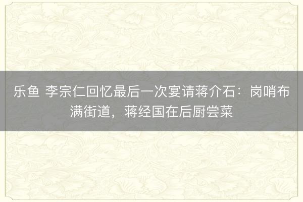 乐鱼 李宗仁回忆最后一次宴请蒋介石：岗哨布满街道，蒋经国在后厨尝菜