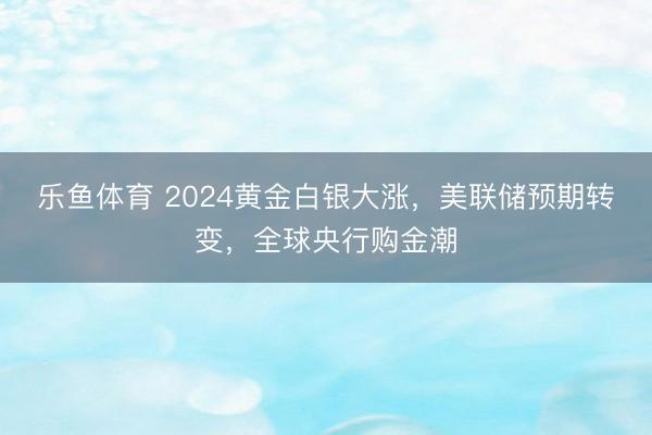 乐鱼体育 2024黄金白银大涨,美联储预期转变,全球央行购金潮