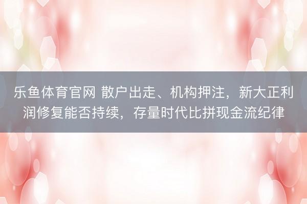 乐鱼体育官网 散户出走、机构押注,新大正利润修复能否持续,存量时代比拼现金流纪律