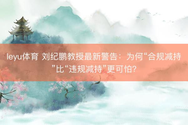 leyu体育 刘纪鹏教授最新警告:为何“合规减持”比“违规减持”更可怕?