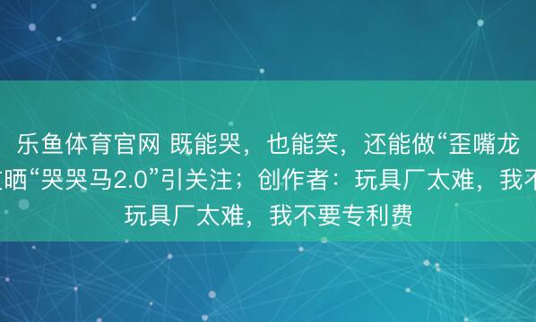 乐鱼体育官网 既能哭,也能笑,还能做“歪嘴龙王”,网友晒“哭哭马2.0”引关注;创作者:玩具厂太难,我不要专利费
