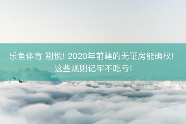 乐鱼体育 别慌! 2020年前建的无证房能确权! 这些规则记牢不吃亏!