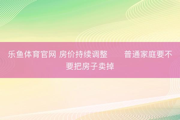 乐鱼体育官网 房价持续调整‼️普通家庭要不要把房子卖掉